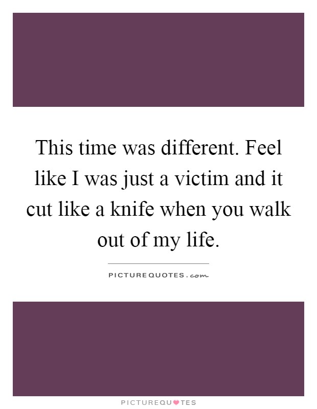 This time was different. Feel like I was just a victim and it cut like a knife when you walk out of my life Picture Quote #1
