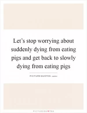 Let’s stop worrying about suddenly dying from eating pigs and get back to slowly dying from eating pigs Picture Quote #1