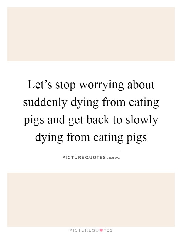 Let's stop worrying about suddenly dying from eating pigs and get back to slowly dying from eating pigs Picture Quote #1