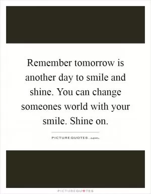 Remember tomorrow is another day to smile and shine. You can change someones world with your smile. Shine on Picture Quote #1