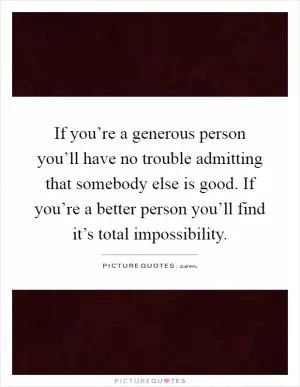 If you’re a generous person you’ll have no trouble admitting that somebody else is good. If you’re a better person you’ll find it’s total impossibility Picture Quote #1
