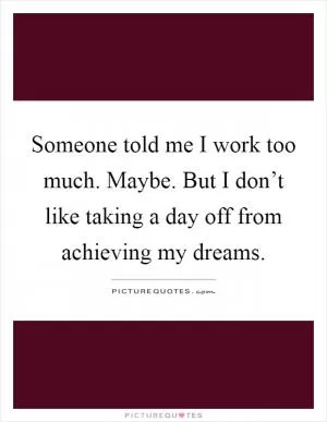 Someone told me I work too much. Maybe. But I don’t like taking a day off from achieving my dreams Picture Quote #1