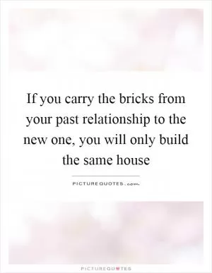 If you carry the bricks from your past relationship to the new one, you will only build the same house Picture Quote #1