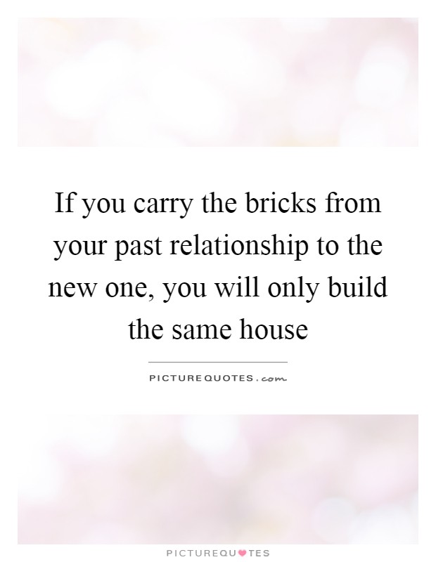 If you carry the bricks from your past relationship to the new one, you will only build the same house Picture Quote #1
