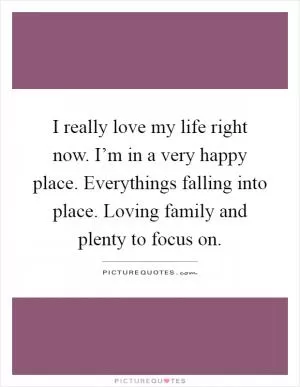 I really love my life right now. I’m in a very happy place. Everythings falling into place. Loving family and plenty to focus on Picture Quote #1