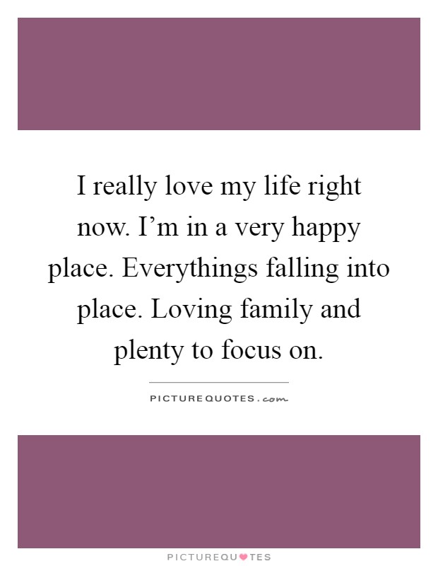 I really love my life right now. I'm in a very happy place. Everythings falling into place. Loving family and plenty to focus on Picture Quote #1
