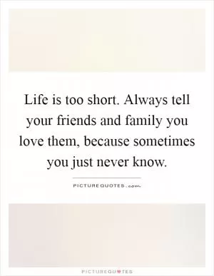 Life is too short. Always tell your friends and family you love them, because sometimes you just never know Picture Quote #1