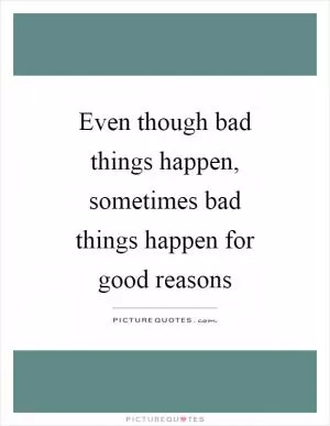 Even though bad things happen, sometimes bad things happen for good reasons Picture Quote #1