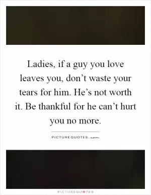Ladies, if a guy you love leaves you, don’t waste your tears for him. He’s not worth it. Be thankful for he can’t hurt you no more Picture Quote #1