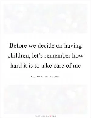 Before we decide on having children, let’s remember how hard it is to take care of me Picture Quote #1