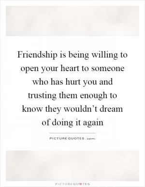 Friendship is being willing to open your heart to someone who has hurt you and trusting them enough to know they wouldn’t dream of doing it again Picture Quote #1