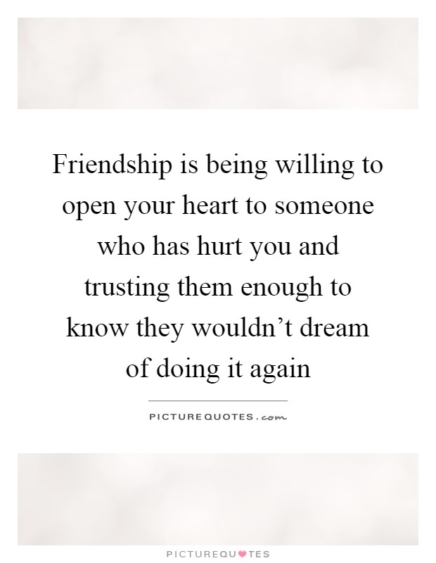 Friendship is being willing to open your heart to someone who has hurt you and trusting them enough to know they wouldn't dream of doing it again Picture Quote #1