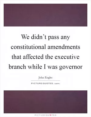 We didn’t pass any constitutional amendments that affected the executive branch while I was governor Picture Quote #1