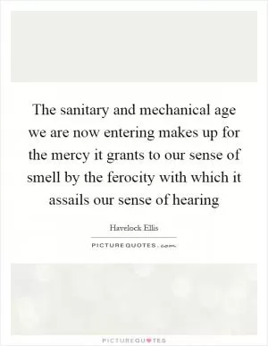 The sanitary and mechanical age we are now entering makes up for the mercy it grants to our sense of smell by the ferocity with which it assails our sense of hearing Picture Quote #1