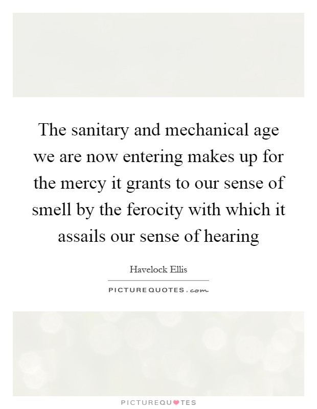 The sanitary and mechanical age we are now entering makes up for the mercy it grants to our sense of smell by the ferocity with which it assails our sense of hearing Picture Quote #1