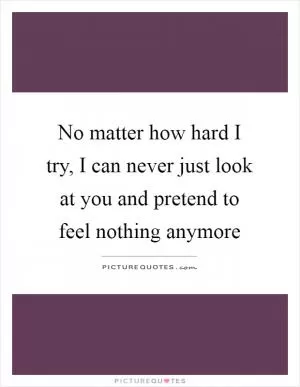 No matter how hard I try, I can never just look at you and pretend to feel nothing anymore Picture Quote #1