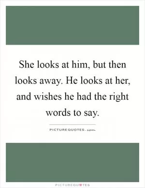 She looks at him, but then looks away. He looks at her, and wishes he had the right words to say Picture Quote #1