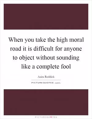 When you take the high moral road it is difficult for anyone to object without sounding like a complete fool Picture Quote #1