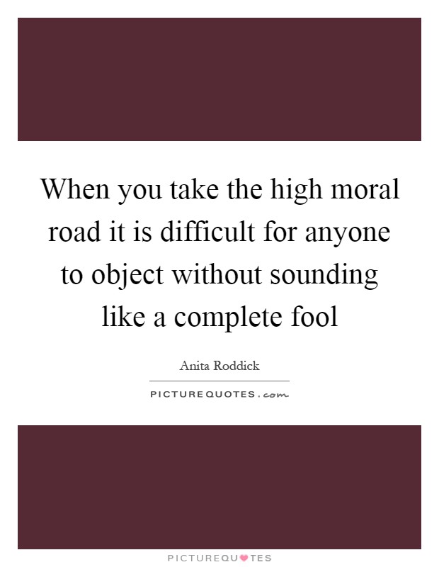 When you take the high moral road it is difficult for anyone to object without sounding like a complete fool Picture Quote #1