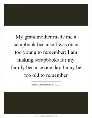 My grandmother made me a scrapbook because I was once too young to remember; I am making scrapbooks for my family because one day I may be too old to remember Picture Quote #1