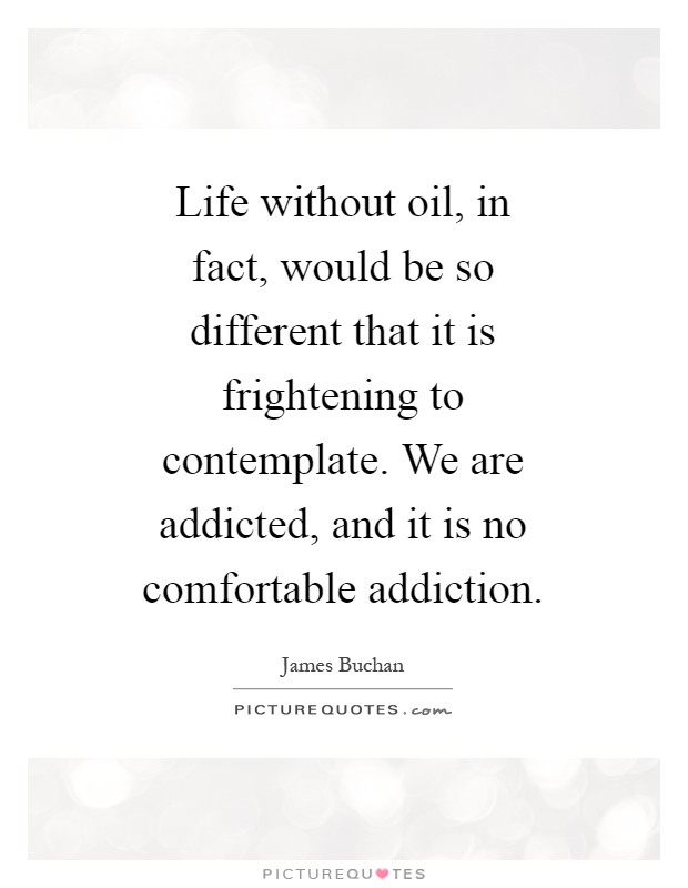 Life without oil, in fact, would be so different that it is frightening to contemplate. We are addicted, and it is no comfortable addiction Picture Quote #1