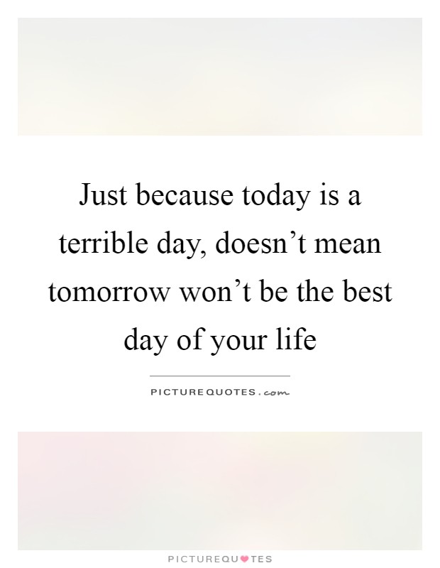 Just because today is a terrible day, doesn't mean tomorrow won't be the best day of your life Picture Quote #1
