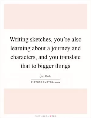 Writing sketches, you’re also learning about a journey and characters, and you translate that to bigger things Picture Quote #1