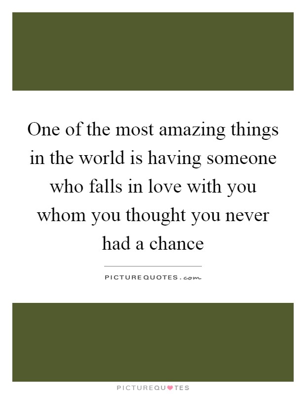 One of the most amazing things in the world is having someone who falls in love with you whom you thought you never had a chance Picture Quote #1