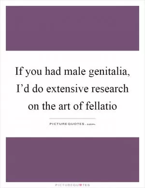 If you had male genitalia, I’d do extensive research on the art of fellatio Picture Quote #1