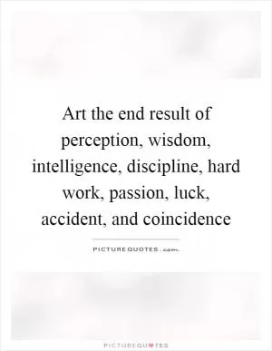 Art the end result of perception, wisdom, intelligence, discipline, hard work, passion, luck, accident, and coincidence Picture Quote #1