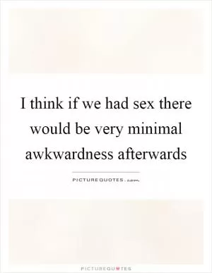 I think if we had sex there would be very minimal awkwardness afterwards Picture Quote #1