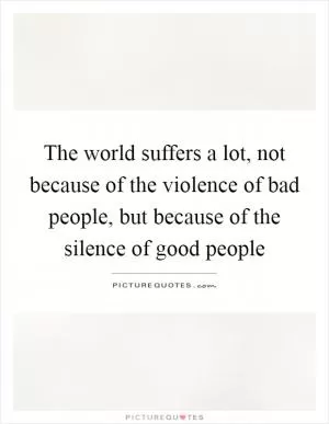 The world suffers a lot, not because of the violence of bad people, but because of the silence of good people Picture Quote #1