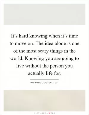 It’s hard knowing when it’s time to move on. The idea alone is one of the most scary things in the world. Knowing you are going to live without the person you actually life for Picture Quote #1