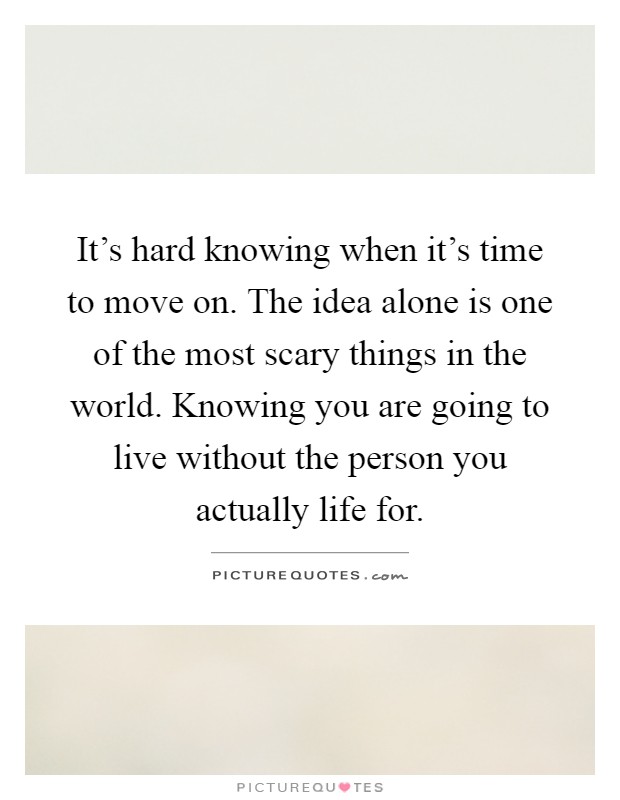 It's hard knowing when it's time to move on. The idea alone is one of the most scary things in the world. Knowing you are going to live without the person you actually life for Picture Quote #1