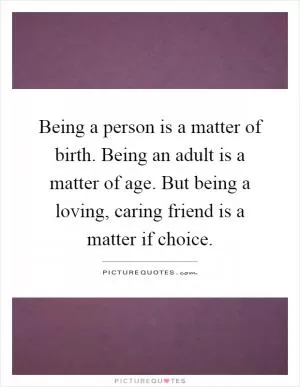 Being a person is a matter of birth. Being an adult is a matter of age. But being a loving, caring friend is a matter if choice Picture Quote #1