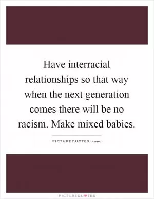 Have interracial relationships so that way when the next generation comes there will be no racism. Make mixed babies Picture Quote #1