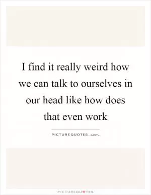 I find it really weird how we can talk to ourselves in our head like how does that even work Picture Quote #1