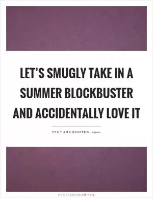 Let’s smugly take in a summer blockbuster and accidentally love it Picture Quote #1