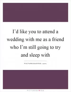 I’d like you to attend a wedding with me as a friend who I’m still going to try and sleep with Picture Quote #1