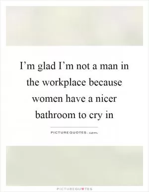 I’m glad I’m not a man in the workplace because women have a nicer bathroom to cry in Picture Quote #1