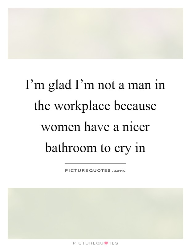 I'm glad I'm not a man in the workplace because women have a nicer bathroom to cry in Picture Quote #1
