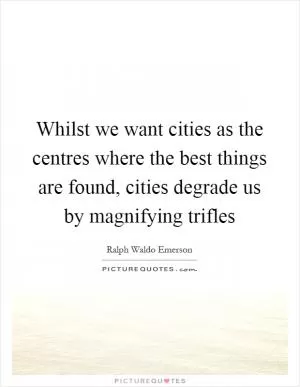 Whilst we want cities as the centres where the best things are found, cities degrade us by magnifying trifles Picture Quote #1