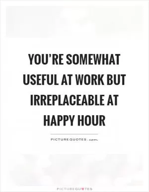 You’re somewhat useful at work but irreplaceable at happy hour Picture Quote #1