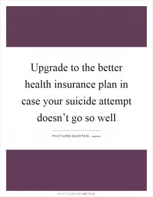 Upgrade to the better health insurance plan in case your suicide attempt doesn’t go so well Picture Quote #1