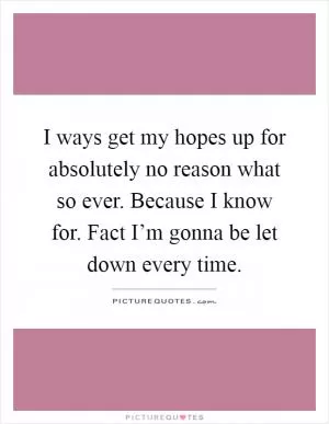I ways get my hopes up for absolutely no reason what so ever. Because I know for. Fact I’m gonna be let down every time Picture Quote #1