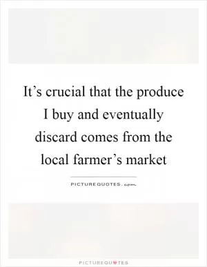 It’s crucial that the produce I buy and eventually discard comes from the local farmer’s market Picture Quote #1