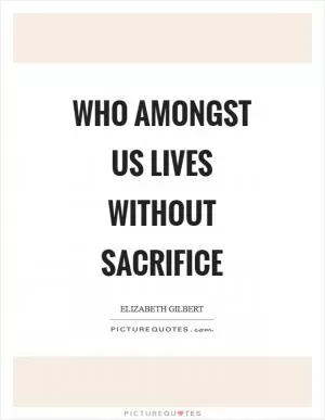 Who amongst us lives without sacrifice Picture Quote #1