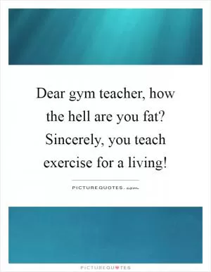 Dear gym teacher, how the hell are you fat? Sincerely, you teach exercise for a living! Picture Quote #1