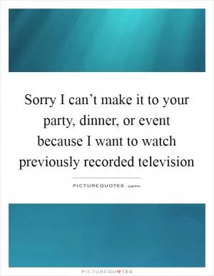 Sorry I can’t make it to your party, dinner, or event because I want to watch previously recorded television Picture Quote #1