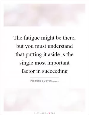 The fatigue might be there, but you must understand that putting it aside is the single most important factor in succeeding Picture Quote #1